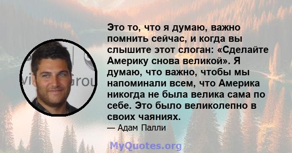 Это то, что я думаю, важно помнить сейчас, и когда вы слышите этот слоган: «Сделайте Америку снова великой». Я думаю, что важно, чтобы мы напоминали всем, что Америка никогда не была велика сама по себе. Это было