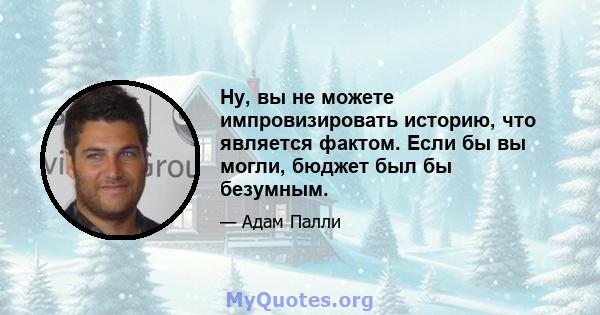 Ну, вы не можете импровизировать историю, что является фактом. Если бы вы могли, бюджет был бы безумным.