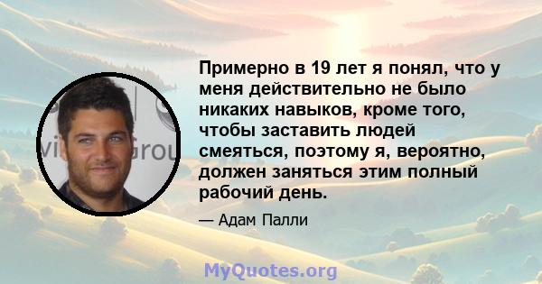 Примерно в 19 лет я понял, что у меня действительно не было никаких навыков, кроме того, чтобы заставить людей смеяться, поэтому я, вероятно, должен заняться этим полный рабочий день.