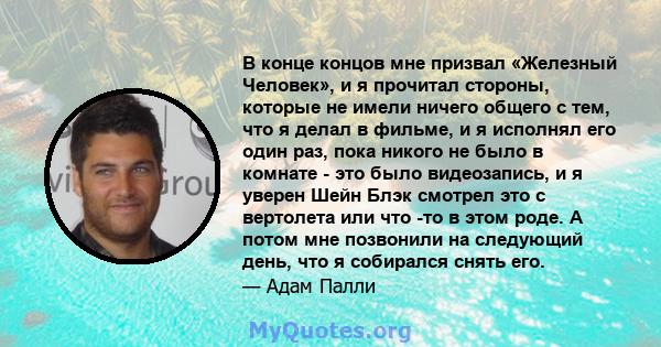 В конце концов мне призвал «Железный Человек», и я прочитал стороны, которые не имели ничего общего с тем, что я делал в фильме, и я исполнял его один раз, пока никого не было в комнате - это было видеозапись, и я