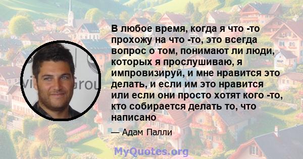 В любое время, когда я что -то прохожу на что -то, это всегда вопрос о том, понимают ли люди, которых я прослушиваю, я импровизируй, и мне нравится это делать, и если им это нравится или если они просто хотят кого -то,