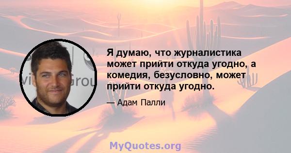 Я думаю, что журналистика может прийти откуда угодно, а комедия, безусловно, может прийти откуда угодно.