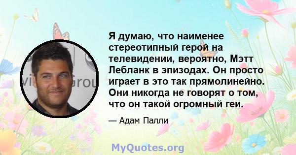 Я думаю, что наименее стереотипный герой на телевидении, вероятно, Мэтт Лебланк в эпизодах. Он просто играет в это так прямолинейно. Они никогда не говорят о том, что он такой огромный геи.