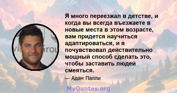 Я много переезжал в детстве, и когда вы всегда въезжаете в новые места в этом возрасте, вам придется научиться адаптироваться, и я почувствовал действительно мощный способ сделать это, чтобы заставить людей смеяться.