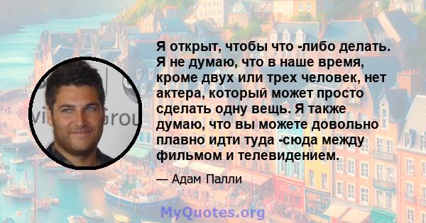 Я открыт, чтобы что -либо делать. Я не думаю, что в наше время, кроме двух или трех человек, нет актера, который может просто сделать одну вещь. Я также думаю, что вы можете довольно плавно идти туда -сюда между фильмом 