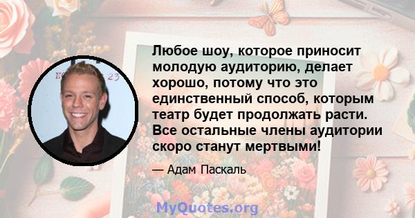 Любое шоу, которое приносит молодую аудиторию, делает хорошо, потому что это единственный способ, которым театр будет продолжать расти. Все остальные члены аудитории скоро станут мертвыми!