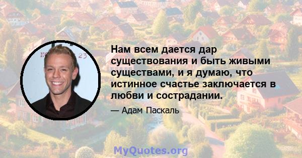 Нам всем дается дар существования и быть живыми существами, и я думаю, что истинное счастье заключается в любви и сострадании.