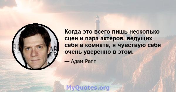 Когда это всего лишь несколько сцен и пара актеров, ведущих себя в комнате, я чувствую себя очень уверенно в этом.