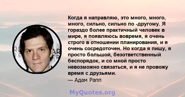 Когда я направляю, это много, много, много, сильно, сильно по -другому. Я гораздо более практичный человек в мире, я появляюсь вовремя, я очень строго в отношении планирования, и я очень сосредоточен. Но когда я пишу, я 