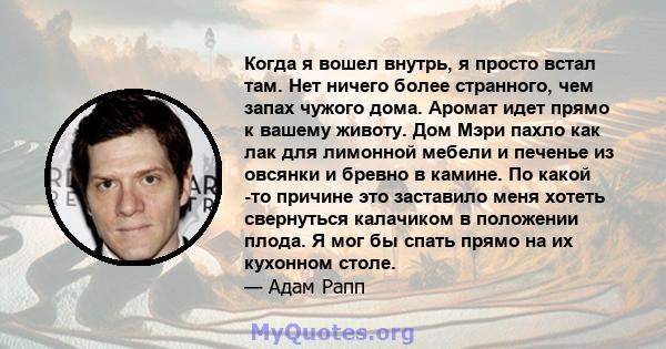 Когда я вошел внутрь, я просто встал там. Нет ничего более странного, чем запах чужого дома. Аромат идет прямо к вашему животу. Дом Мэри пахло как лак для лимонной мебели и печенье из овсянки и бревно в камине. По какой 