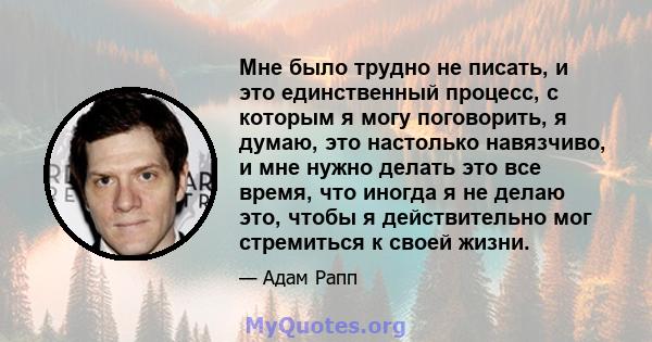 Мне было трудно не писать, и это единственный процесс, с которым я могу поговорить, я думаю, это настолько навязчиво, и мне нужно делать это все время, что иногда я не делаю это, чтобы я действительно мог стремиться к