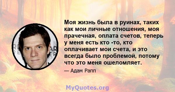 Моя жизнь была в руинах, таких как мои личные отношения, моя прачечная, оплата счетов, теперь у меня есть кто -то, кто оплачивает мои счета, и это всегда было проблемой, потому что это меня ошеломляет.