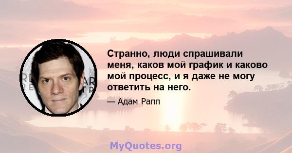 Странно, люди спрашивали меня, каков мой график и каково мой процесс, и я даже не могу ответить на него.