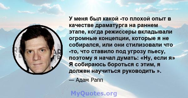 У меня был какой -то плохой опыт в качестве драматурга на раннем этапе, когда режиссеры вкладывали огромные концепции, которые я не собирался, или они стилизовали что -то, что ставило под угрозу пьесу, поэтому я начал