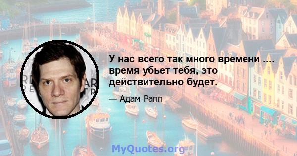 У нас всего так много времени .... время убьет тебя, это действительно будет.