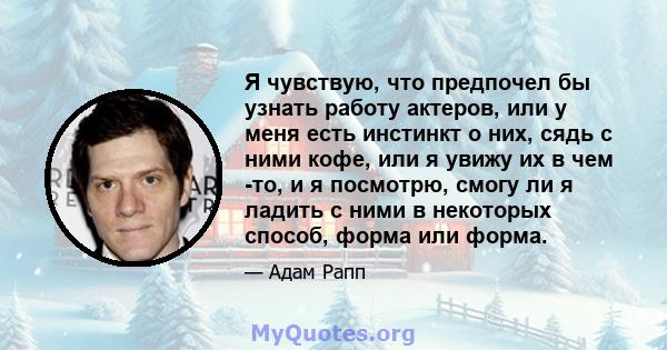 Я чувствую, что предпочел бы узнать работу актеров, или у меня есть инстинкт о них, сядь с ними кофе, или я увижу их в чем -то, и я посмотрю, смогу ли я ладить с ними в некоторых способ, форма или форма.