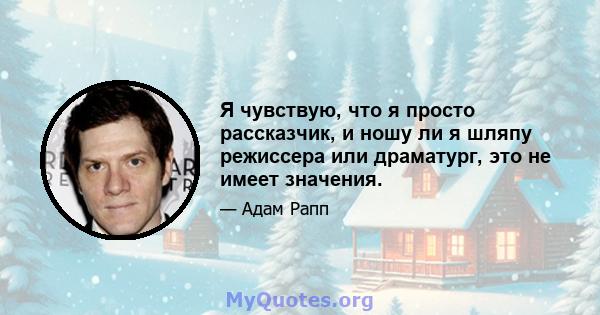 Я чувствую, что я просто рассказчик, и ношу ли я шляпу режиссера или драматург, это не имеет значения.