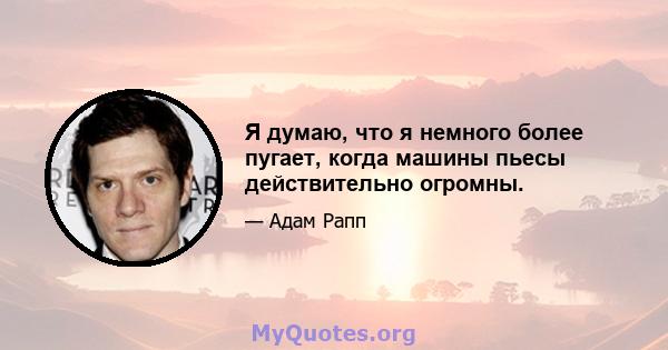 Я думаю, что я немного более пугает, когда машины пьесы действительно огромны.