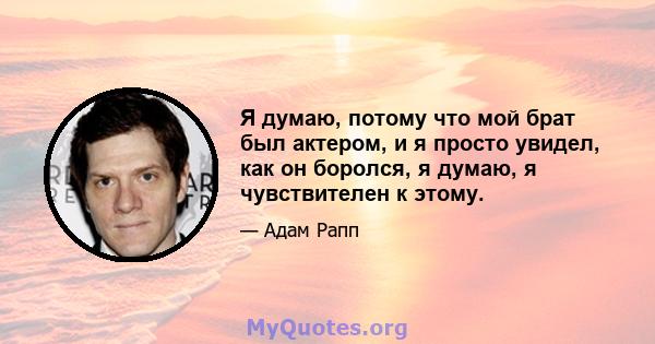 Я думаю, потому что мой брат был актером, и я просто увидел, как он боролся, я думаю, я чувствителен к этому.