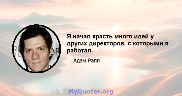 Я начал красть много идей у ​​других директоров, с которыми я работал.