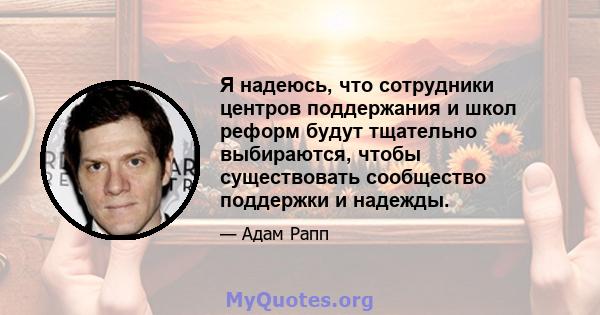 Я надеюсь, что сотрудники центров поддержания и школ реформ будут тщательно выбираются, чтобы существовать сообщество поддержки и надежды.