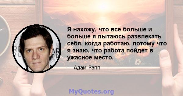 Я нахожу, что все больше и больше я пытаюсь развлекать себя, когда работаю, потому что я знаю, что работа пойдет в ужасное место.