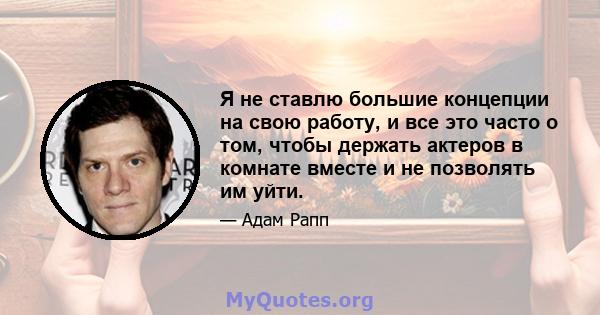 Я не ставлю большие концепции на свою работу, и все это часто о том, чтобы держать актеров в комнате вместе и не позволять им уйти.