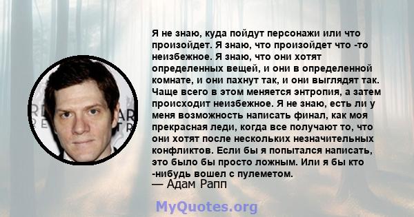 Я не знаю, куда пойдут персонажи или что произойдет. Я знаю, что произойдет что -то неизбежное. Я знаю, что они хотят определенных вещей, и они в определенной комнате, и они пахнут так, и они выглядят так. Чаще всего в