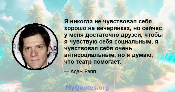 Я никогда не чувствовал себя хорошо на вечеринках, но сейчас у меня достаточно друзей, чтобы я чувствую себя социальным, я чувствовал себя очень антисоциальным, но я думаю, что театр помогает.