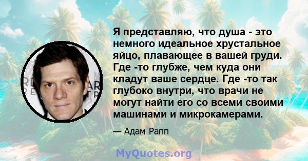 Я представляю, что душа - это немного идеальное хрустальное яйцо, плавающее в вашей груди. Где -то глубже, чем куда они кладут ваше сердце. Где -то так глубоко внутри, что врачи не могут найти его со всеми своими