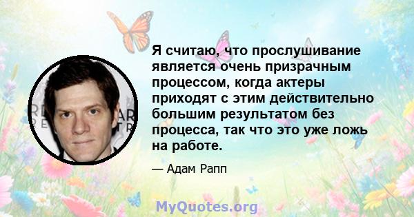 Я считаю, что прослушивание является очень призрачным процессом, когда актеры приходят с этим действительно большим результатом без процесса, так что это уже ложь на работе.