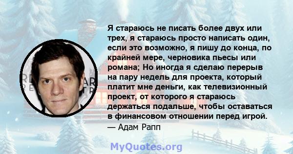 Я стараюсь не писать более двух или трех, я стараюсь просто написать один, если это возможно, я пишу до конца, по крайней мере, черновика пьесы или романа; Но иногда я сделаю перерыв на пару недель для проекта, который