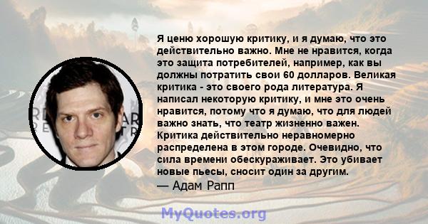 Я ценю хорошую критику, и я думаю, что это действительно важно. Мне не нравится, когда это защита потребителей, например, как вы должны потратить свои 60 долларов. Великая критика - это своего рода литература. Я написал 