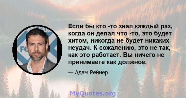 Если бы кто -то знал каждый раз, когда он делал что -то, это будет хитом, никогда не будет никаких неудач. К сожалению, это не так, как это работает. Вы ничего не принимаете как должное.