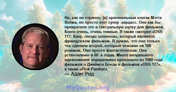 Но, как ни странно, [в] оригинальных книгах Мэтта Хелма, он просто этот супер -хардасс. Они как бы превратили это в сексуальную шутку для фильмов. Книги очень, очень темные. Я также смотрел «OSS 117: Каир, гнездо