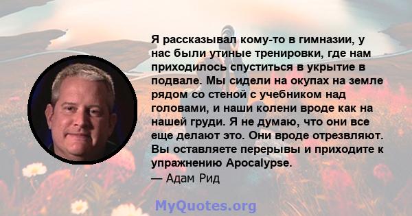 Я рассказывал кому-то в гимназии, у нас были утиные тренировки, где нам приходилось спуститься в укрытие в подвале. Мы сидели на окупах на земле рядом со стеной с учебником над головами, и наши колени вроде как на нашей 