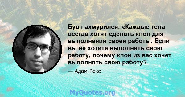 Був нахмурился. «Каждые тела всегда хотят сделать клон для выполнения своей работы. Если вы не хотите выполнять свою работу, почему клон из вас хочет выполнять свою работу?