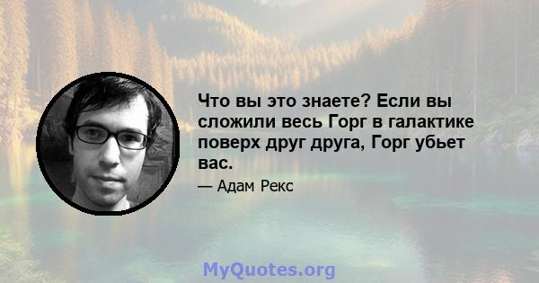 Что вы это знаете? Если вы сложили весь Горг в галактике поверх друг друга, Горг убьет вас.