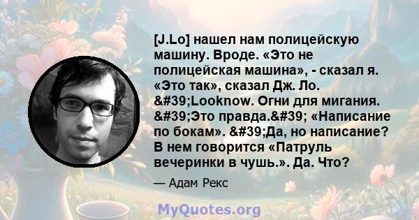 [J.Lo] нашел нам полицейскую машину. Вроде. «Это не полицейская машина», - сказал я. «Это так», сказал Дж. Ло. 'Looknow. Огни для мигания. 'Это правда.' «Написание по бокам». 'Да, но написание? В нем