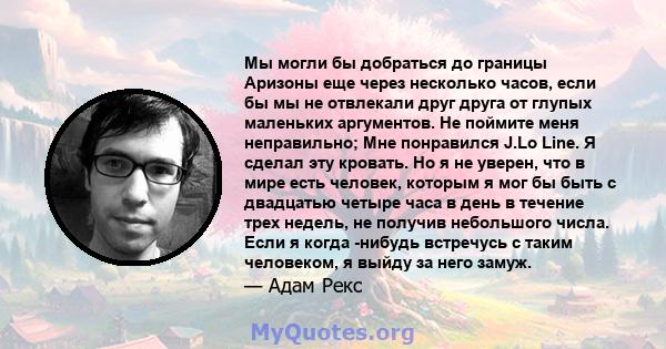 Мы могли бы добраться до границы Аризоны еще через несколько часов, если бы мы не отвлекали друг друга от глупых маленьких аргументов. Не поймите меня неправильно; Мне понравился J.Lo Line. Я сделал эту кровать. Но я не 