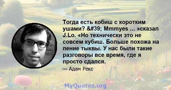 Тогда есть кобиш с коротким ушами? ' Mmmyes ... »сказал J.Lo. «Но технически это не совсем кубиш. Больше похожа на пение тыквы. У нас были такие разговоры все время, где я просто сдался.