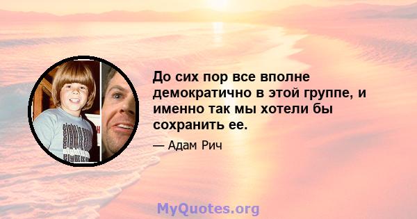 До сих пор все вполне демократично в этой группе, и именно так мы хотели бы сохранить ее.