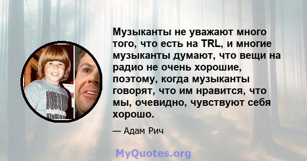 Музыканты не уважают много того, что есть на TRL, и многие музыканты думают, что вещи на радио не очень хорошие, поэтому, когда музыканты говорят, что им нравится, что мы, очевидно, чувствуют себя хорошо.