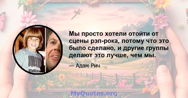 Мы просто хотели отойти от сцены рэп-рока, потому что это было сделано, и другие группы делают это лучше, чем мы.