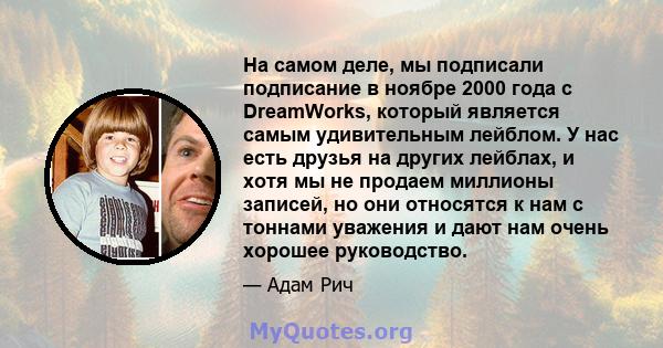 На самом деле, мы подписали подписание в ноябре 2000 года с DreamWorks, который является самым удивительным лейблом. У нас есть друзья на других лейблах, и хотя мы не продаем миллионы записей, но они относятся к нам с