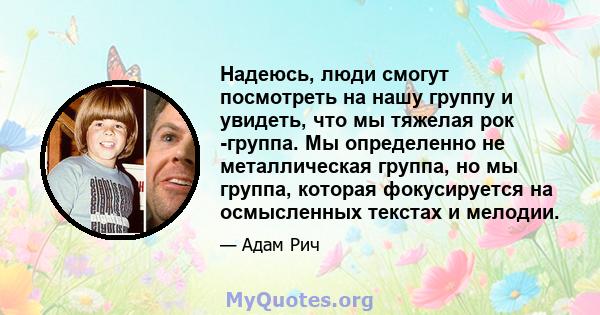 Надеюсь, люди смогут посмотреть на нашу группу и увидеть, что мы тяжелая рок -группа. Мы определенно не металлическая группа, но мы группа, которая фокусируется на осмысленных текстах и ​​мелодии.