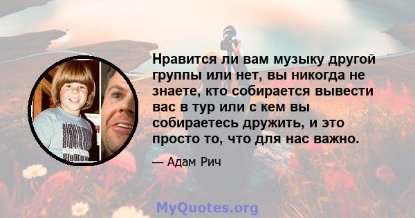 Нравится ли вам музыку другой группы или нет, вы никогда не знаете, кто собирается вывести вас в тур или с кем вы собираетесь дружить, и это просто то, что для нас важно.