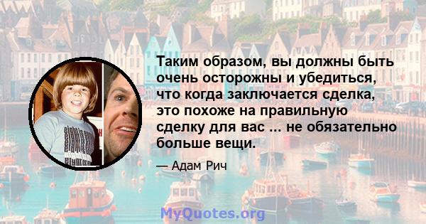 Таким образом, вы должны быть очень осторожны и убедиться, что когда заключается сделка, это похоже на правильную сделку для вас ... не обязательно больше вещи.