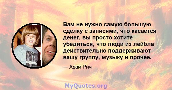 Вам не нужно самую большую сделку с записями, что касается денег, вы просто хотите убедиться, что люди из лейбла действительно поддерживают вашу группу, музыку и прочее.