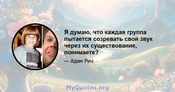 Я думаю, что каждая группа пытается созревать свой звук через их существование, понимаете?